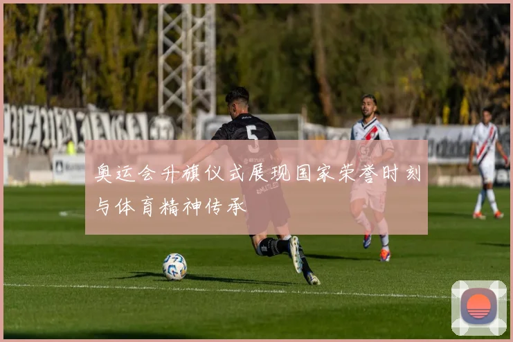 奥运会升旗仪式展现国家荣誉时刻与体育精神传承