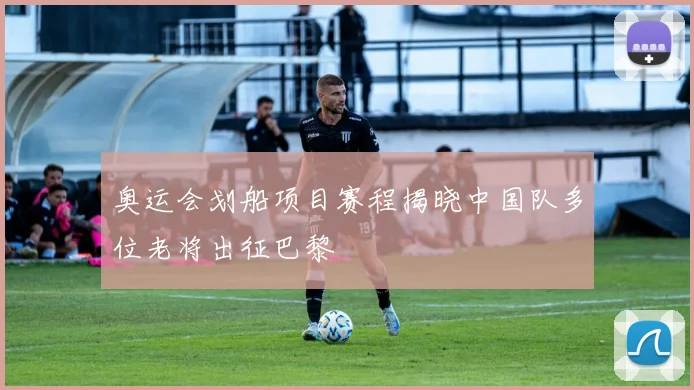 奥运会划船项目赛程揭晓中国队多位老将出征巴黎