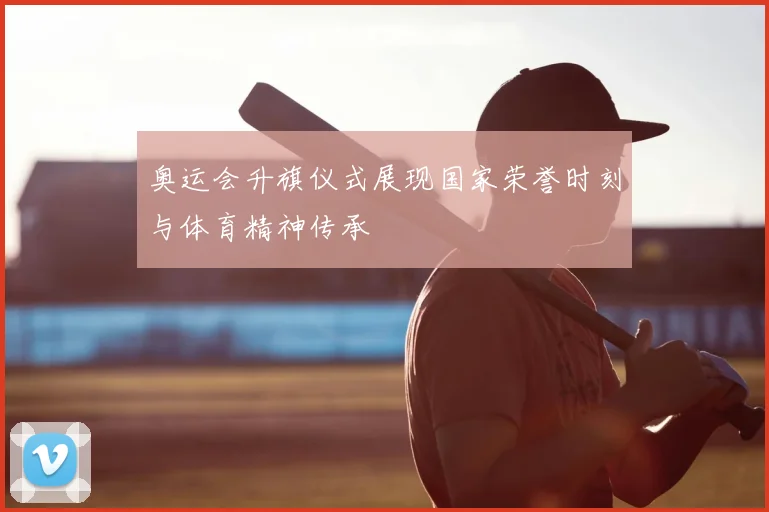 奥运会升旗仪式展现国家荣誉时刻与体育精神传承