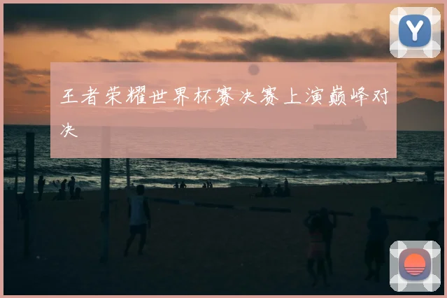 王者荣耀世界杯赛决赛上演巅峰对决
