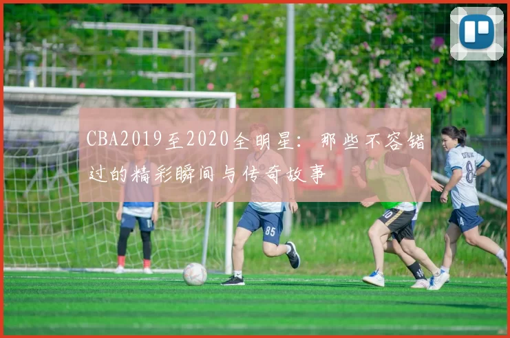 CBA2019至2020全明星：那些不容错过的精彩瞬间与传奇故事