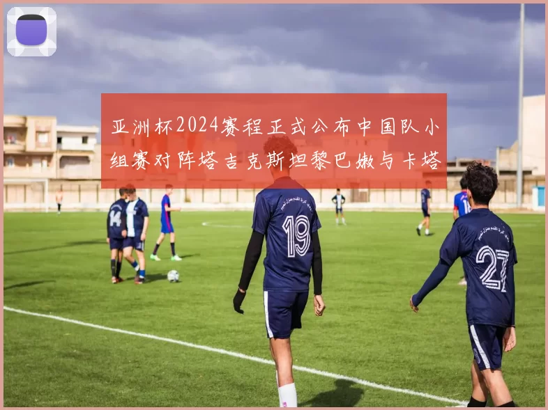 亚洲杯2024赛程正式公布中国队小组赛对阵塔吉克斯坦黎巴嫩与卡塔尔