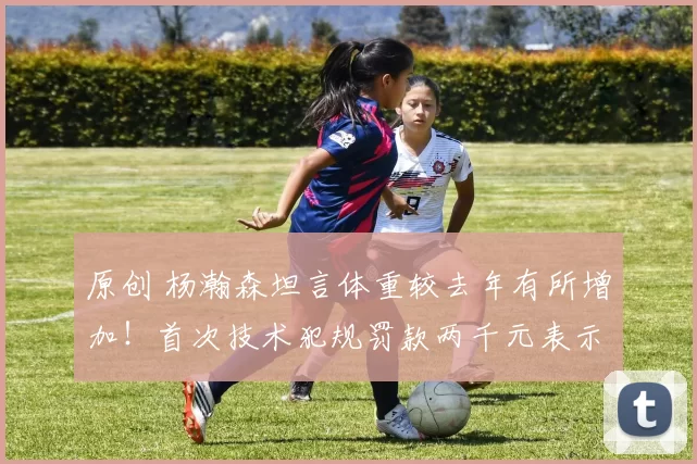 原创 杨瀚森坦言体重较去年有所增加！首次技术犯规罚款两千元表示以后改正