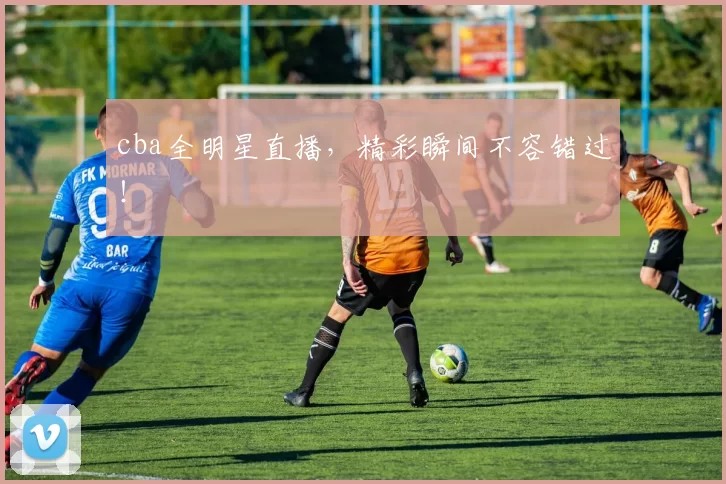 cba全明星直播，精彩瞬间不容错过！